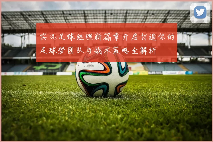 实况足球经理新篇章开启打造你的足球梦团队与战术策略全解析