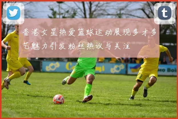 香港女星热爱篮球运动展现多才多艺魅力引发粉丝热议与关注