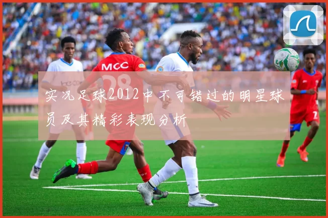 实况足球2012中不可错过的明星球员及其精彩表现分析