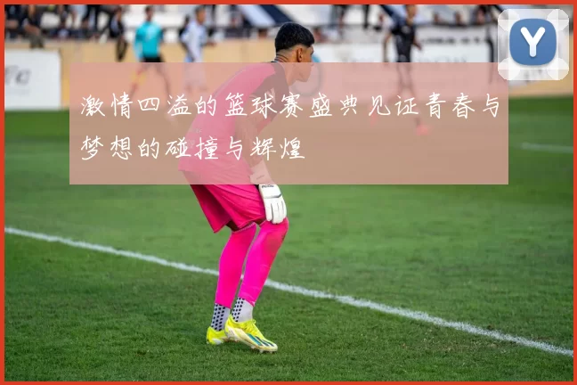 激情四溢的篮球赛盛典见证青春与梦想的碰撞与辉煌