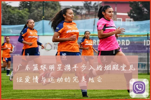 广东篮球明星携手步入婚姻殿堂见证爱情与运动的完美结合